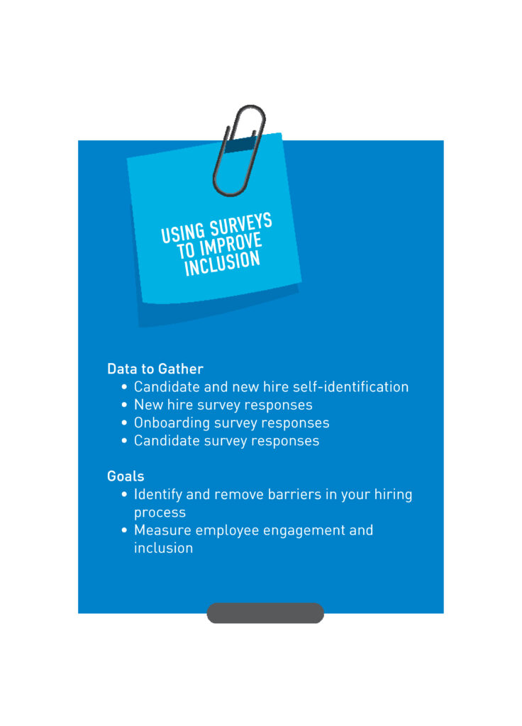 Using Surveys to Improve Inclusion  Data to Gather •	Candidate and new hire self-identification  •	New hire survey responses  •	Onboarding survey responses  •	Candidate survey responses  Goals •	Identify and remove barriers in your hiring process •	Identify and remove barriers in your onboarding process •	Measure employee engagement and inclusion 